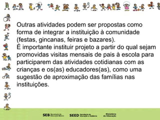 Outras atividades podem ser propostas como forma de integrar a instituição à comunidade (festas, gincanas, feiras e bazares).  É importante instituir projeto a partir do qual sejam promovidas visitas mensais de pais à escola para participarem das atividades cotidianas com as crianças e os(as) educadores(as), como uma sugestão de aproximação das famílias nas instituições. 