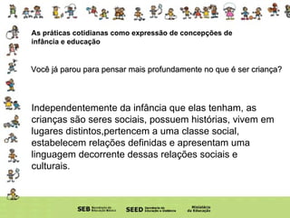 As práticas cotidianas como expressão de concepções de infância e educação Você já parou para pensar mais profundamente no que é ser criança? Independentemente da infância que elas tenham, as crianças são seres sociais, possuem histórias, vivem em lugares distintos,pertencem a uma classe social, estabelecem relações definidas e apresentam uma linguagem decorrente dessas relações sociais e culturais. 