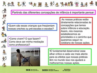 Partindo das diferentes concepções de infância é importante pensar : Quem são essas crianças que freqüentam nossas creches ou pré-escolas e escolas?  As nossas práticas estão diretamente relacionadas às concepções que temos sobre infância e educação.  Assim, nós mesmos estabelecemos as prioridades e o caminho que queremos seguir no cotidiano de nossas ações. Como vivem? O que fazem? Como deve ser minha mediação como professor(a)? É fundamental desenvolver esse olhar crítico e cada vez mais atento para os efeitos que nossas práticas têm no mundo isso nos ajudará a melhorarmos nossas ações. 