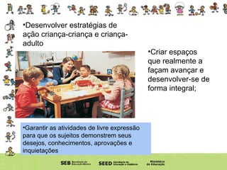 Desenvolver estratégias de ação criança-criança e criança-adulto Criar espaços que realmente a façam avançar e desenvolver-se de forma integral; Garantir as atividades de livre expressão para que os sujeitos demonstrem seus desejos, conhecimentos, aprovações e inquietações 