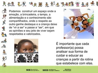 Podemos  construir um espaço onde a emoção, a brincadeira, o tempo, a alimentação e o conhecimento são compartilhados, onde o respeito ao outro ganhe destaque e a criança deixe de “vir a ser” e passe a “ser”, em que as opiniões e seu jeito de viver sejam respeitados e valorizados. É importante que cada professor(a) possa analisar sua forma de cuidar e educar as crianças a partir da rotina que estabelece com elas. 