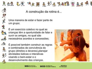 A construção da rotina é... Uma maneira de estar e fazer parte de um grupo; É um exercício coletivo no qual as crianças têm a oportunidade de falar e ouvir os amigos, no qual são necessários acordos e concessões; É possível também construir as regras e combinados de convivência do grupo (direitos e deveres),planejar atividades lúdicas e interativas visando o bem-estar e o desenvolvimento das crianças.  
