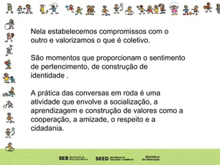 Nela estabelecemos compromissos com o outro e valorizamos o que é coletivo.  São momentos que proporcionam o sentimento de pertencimento, de construção de identidade . A prática das conversas em roda é uma atividade que envolve a socialização, a aprendizagem e construção de valores como a cooperação, a amizade, o respeito e a cidadania.  