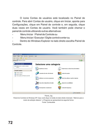 O ícone Contas de usuários está localizado no Painel de
 controle. Para abrir Contas de usuário, clique em Iniciar, aponte para
 Configurações, clique em Painel de controle e, em seguida, clique
 duas vezes em Contas de usuário. Você também pode chamar o
 painel de controle utilizando outras alternativas:
 -       Menu Iniciar / Painel de Controle ou
 -       Menu Iniciar / Executar / Digite control e enter ou
 -       Dentro do Windows Explorer no lado direito escolha Painel de
 Controle.




                                                  Painel_1pg
     Painel de Controle do Windows XP. Caso você clique no botão do lado direito chamado: “Alternar para o
                   modo de exibição clássico”, o Programa se apresentará da seguinte forma:
                                               Fonte: Conteudista




72
 