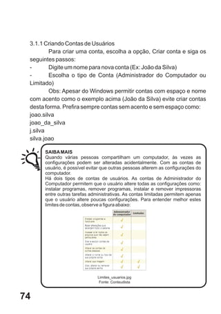 3.1.1 Criando Contas de Usuários
         Para criar uma conta, escolha a opção, Criar conta e siga os
 seguintes passos:
 -       Digite um nome para nova conta (Ex: João da Silva)
 -       Escolha o tipo de Conta (Administrador do Computador ou
 Limitado)
         Obs: Apesar do Windows permitir contas com espaço e nome
 com acento como o exemplo acima (João da Silva) evite criar contas
 desta forma. Prefira sempre contas sem acento e sem espaço como:
 joao.silva
 joao_da_silva
 j.silva
 silva.joao

      SAIBA MAIS
      Quando várias pessoas compartilham um computador, às vezes as
      configurações podem ser alteradas acidentalmente. Com as contas de
      usuário, é possível evitar que outras pessoas alterem as configurações do
      computador.
      Há dois tipos de contas de usuários. As contas de Administrador do
      Computador permitem que o usuário altere todas as configurações como:
      instalar programas, remover programas, instalar e remover impressoras
      entre outras tarefas administrativas. As contas limitadas permitem apenas
      que o usuário altere poucas configurações. Para entender melhor estes
      limites de contas, observe a figura abaixo:




                              Limites_usuarios.jpg
                               Fonte: Conteudista



74
 