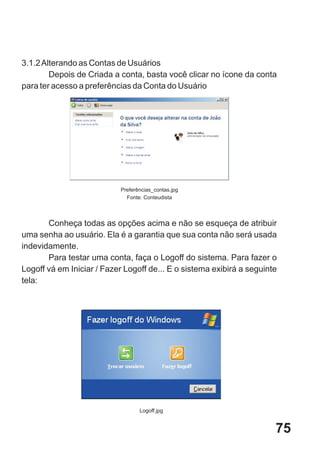 3.1.2 Alterando as Contas de Usuários
        Depois de Criada a conta, basta você clicar no ícone da conta
para ter acesso a preferências da Conta do Usuário




                           Preferências_contas.jpg
                             Fonte: Conteudista



       Conheça todas as opções acima e não se esqueça de atribuir
uma senha ao usuário. Ela é a garantia que sua conta não será usada
indevidamente.
       Para testar uma conta, faça o Logoff do sistema. Para fazer o
Logoff vá em Iniciar / Fazer Logoff de... E o sistema exibirá a seguinte
tela:




                                  Logoff.jpg


                                                                       75
 
