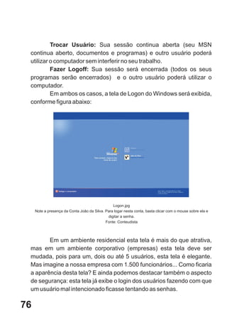 Trocar Usuário: Sua sessão continua aberta (seu MSN
 continua aberto, documentos e programas) e outro usuário poderá
 utilizar o computador sem interferir no seu trabalho.
          Fazer Logoff: Sua sessão será encerrada (todos os seus
 programas serão encerrados) e o outro usuário poderá utilizar o
 computador.
          Em ambos os casos, a tela de Logon do Windows será exibida,
 conforme figura abaixo:




                                                 Logon.jpg
     Note a presença da Conta João da Silva. Para logar nesta conta, basta clicar com o mouse sobre ela e
                                              digitar a senha.
                                             Fonte: Conteudista



        Em um ambiente residencial esta tela é mais do que atrativa,
 mas em um ambiente corporativo (empresas) esta tela deve ser
 mudada, pois para um, dois ou até 5 usuários, esta tela é elegante.
 Mas imagine a nossa empresa com 1.500 funcionários... Como ficaria
 a aparência desta tela? E ainda podemos destacar também o aspecto
 de segurança: esta tela já exibe o login dos usuários fazendo com que
 um usuário mal intencionado ficasse tentando as senhas.

76
 