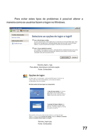 Para evitar estes tipos de problemas é possível alterar a
maneira como os usuários fazem o logon no Windows.




                              Opcoes_logon_1.jpg
                   Para alterar, desmarque a primeira opção.
                               Fonte: Conteudista




                              Opcoes_logon.jpg
                              Fonte: Conteudista


                                                               77
 