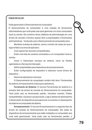 FIQUE DE OLHO


Visão geral sobre o Gerenciamento do computador
O Gerenciamento do computador é uma coleção de ferramentas
administrativas que você pode usar para gerenciar um único computador
local ou remoto. Ele combina vários utilitários de administração em uma
árvore de console e fornece acesso fácil a propriedades e ferramentas
administrativas. Você pode usar o Gerenciamento do computador para:
-     Monitorar eventos do sistema, como o número de vezes em que o
logon é feito e os erros de aplicativo.
-     Criar e gerenciar recursos compartilhados.
-     Exibir uma lista de usuários conectados a um computador local ou
remoto.
-     Iniciar e interromper serviços do sistema, como as Tarefas
agendadas e o Serviço de indexação.
-     Definir propriedades para dispositivos de armazenamento.
-     Exibir configurações de dispositivo e adicionar novos drivers de
dispositivo.
-     Gerenciar aplicativos e serviços.
      O Gerenciamento do computador contém três itens: Ferramentas
do sistema, Armazenamento e Serviços e aplicativos.
      Ferramenta do Sistema: O recurso Ferramentas do sistema é o
primeiro item da árvore de console do Gerenciamento do computador.
Você pode usar as ferramentas padrão, Visualizar eventos, Pastas
compartilhadas, Usuários e grupos locais, Logs e alertas de desempenho
e Gerenciador de dispositivos para gerenciar os eventos e o desempenho
do sistema no computador de destino.
      Armazenamento: O recurso Armazenamento é o segundo item da
árvore de console do Gerenciamento do computador. Ele exibe os
dispositivos de armazenamento que estão instalados no computador que
você está gerenciando. Você pode usar as ferramentas padrão, o


                                                                          79
 