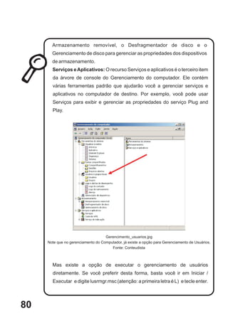 Armazenamento removível, o Desfragmentador de disco e o
       Gerenciamento de disco para gerenciar as propriedades dos dispositivos
       de armazenamento.
       Serviços e Aplicativos: O recurso Serviços e aplicativos é o terceiro item
       da árvore de console do Gerenciamento do computador. Ele contém
       várias ferramentas padrão que ajudarão você a gerenciar serviços e
       aplicativos no computador de destino. Por exemplo, você pode usar
       Serviços para exibir e gerenciar as propriedades do serviço Plug and
       Play.




                                    Gerencimento_usuarios.jpg
     Note que no gerenciamento do Computador, já existe a opção para Gerenciamento de Usuários.
                                       Fonte: Conteudista



       Mas existe a opção de executar o gerenciamento de usuários
       diretamente. Se você preferir desta forma, basta você ir em Iniciar /
       Executar e digite lusrmgr.msc (atenção: a primeira letra é L) e tecle enter.




80
 