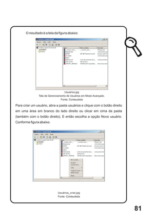 O resultado é a tela da figura abaixo:




                                    Usuários.jpg
                Tela de Gerenciamento de Usuários em Modo Avançado.
                                 Fonte: Conteudista

Para criar um usuário, abra a pasta usuários e clique com o botão direito
em uma área em branco do lado direito ou clicar em cima da pasta
(também com o botão direito). E então escolha a opção Novo usuário.
Conforme figura abaixo.




                              Usuários_criar.jpg
                              Fonte: Conteudista




                                                                            81
 