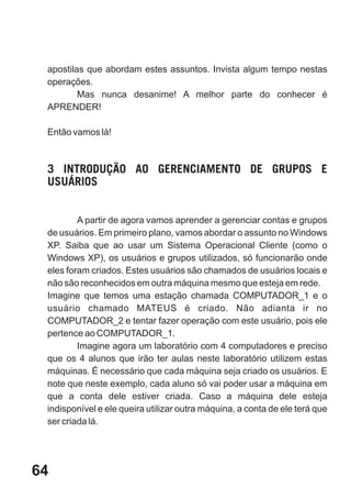 apostilas que abordam estes assuntos. Invista algum tempo nestas
 operações.
         Mas nunca desanime! A melhor parte do conhecer é
 APRENDER!

 Então vamos lá!



 3 INTRODUÇÃO AO GERENCIAMENTO DE GRUPOS E
 USUÁRIOS


         A partir de agora vamos aprender a gerenciar contas e grupos
 de usuários. Em primeiro plano, vamos abordar o assunto no Windows
 XP. Saiba que ao usar um Sistema Operacional Cliente (como o
 Windows XP), os usuários e grupos utilizados, só funcionarão onde
 eles foram criados. Estes usuários são chamados de usuários locais e
 não são reconhecidos em outra máquina mesmo que esteja em rede.
 Imagine que temos uma estação chamada COMPUTADOR_1 e o
 usuário chamado MATEUS é criado. Não adianta ir no
 COMPUTADOR_2 e tentar fazer operação com este usuário, pois ele
 pertence ao COMPUTADOR_1.
         Imagine agora um laboratório com 4 computadores e preciso
 que os 4 alunos que irão ter aulas neste laboratório utilizem estas
 máquinas. É necessário que cada máquina seja criado os usuários. E
 note que neste exemplo, cada aluno só vai poder usar a máquina em
 que a conta dele estiver criada. Caso a máquina dele esteja
 indisponível e ele queira utilizar outra máquina, a conta de ele terá que
 ser criada lá.




64
 