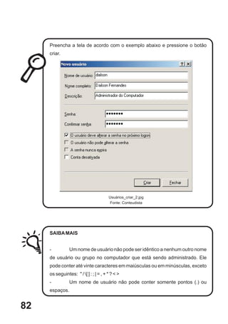 Preencha a tela de acordo com o exemplo abaixo e pressione o botão
     criar.




                                        Usuários_criar_2.jpg
                                        Fonte: Conteudista




     SAIBA MAIS


     -          Um nome de usuário não pode ser idêntico a nenhum outro nome
     de usuário ou grupo no computador que está sendo administrado. Ele
     pode conter até vinte caracteres em maiúsculas ou em minúsculas, exceto
     os seguintes: " / [ ] : ; | = , + * ? < >
     -          Um nome de usuário não pode conter somente pontos (.) ou
     espaços.


82
 
