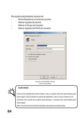 Na opção propriedades é possível:
 -     Ativar/Desativar a conta de usuário
 -     Alterar opções de senha
 -     Alterar o Grupo do Usuário
 -     Alterar opções de Perfil do Usuário




                             Usuários_propriedades_tela.jpg
                                   Fonte: Conteudista


        SAIBA MAIS


      Uma conta desativada ainda existe, mas o usuário não tem permissão para
      fazer logon. Ela é exibida no painel de detalhes, mas o ícone contém um X.
      Quando uma conta de usuário está ativada, o usuário tem permissão para
      fazer logon.
      Obs: A conta interna de Administrador não pode ser desativada.


84
 