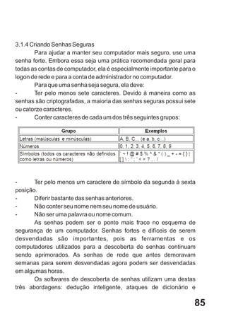 3.1.4 Criando Senhas Seguras
       Para ajudar a manter seu computador mais seguro, use uma
senha forte. Embora essa seja uma prática recomendada geral para
todas as contas de computador, ela é especialmente importante para o
logon de rede e para a conta de administrador no computador.
       Para que uma senha seja segura, ela deve:
-      Ter pelo menos sete caracteres. Devido à maneira como as
senhas são criptografadas, a maioria das senhas seguras possui sete
ou catorze caracteres.
-      Conter caracteres de cada um dos três seguintes grupos:




-      Ter pelo menos um caractere de símbolo da segunda à sexta
posição.
-      Diferir bastante das senhas anteriores.
-      Não conter seu nome nem seu nome de usuário.
-      Não ser uma palavra ou nome comum.
       As senhas podem ser o ponto mais fraco no esquema de
segurança de um computador. Senhas fortes e difíceis de serem
desvendadas são importantes, pois as ferramentas e os
computadores utilizados para a descoberta de senhas continuam
sendo aprimorados. As senhas de rede que antes demoravam
semanas para serem desvendadas agora podem ser desvendadas
em algumas horas.
       Os softwares de descoberta de senhas utilizam uma destas
três abordagens: dedução inteligente, ataques de dicionário e

                                                                   85
 