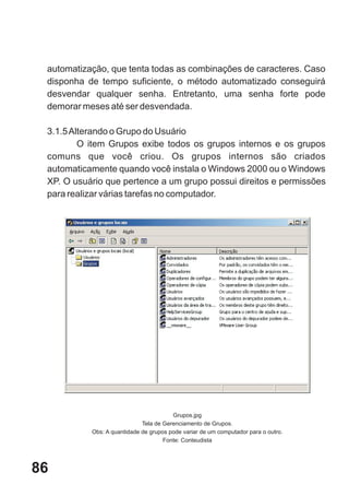 automatização, que tenta todas as combinações de caracteres. Caso
 disponha de tempo suficiente, o método automatizado conseguirá
 desvendar qualquer senha. Entretanto, uma senha forte pode
 demorar meses até ser desvendada.

 3.1.5 Alterando o Grupo do Usuário
         O item Grupos exibe todos os grupos internos e os grupos
 comuns que você criou. Os grupos internos são criados
 automaticamente quando você instala o Windows 2000 ou o Windows
 XP. O usuário que pertence a um grupo possui direitos e permissões
 para realizar várias tarefas no computador.




                                        Grupos.jpg
                             Tela de Gerenciamento de Grupos.
           Obs: A quantidade de grupos pode variar de um computador para o outro.
                                     Fonte: Conteudista




86
 