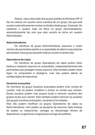 Abaixo, veja a descrição dos grupos padrão do Windows XP. O
Ato de colocar um usuário como membro de um grupo, faz que este
usuário automaticamente receba os direitos deste grupo. Exemplo: Se
cadastrar o usuário João da Silva no grupo Administradores,
automaticamente faz com que este usuário se torne um usuário
Administrador.

Administradores
      Os membros do grupo Administradores possuem o maior
número de permissões padrão e a capacidade de alterar suas próprias
permissões. Esse grupo dá poder total ao usuário inserido nele.

Operadores de cópia
       Os membros do grupo Operadores de cópia podem fazer
backup e restaurar arquivos no computador, independentemente das
permissões que protegem esses arquivos. Eles também podem fazer
logon no computador e desligá-lo, mas não podem alterar as
configurações de segurança.

Usuários avançados
Os membros do grupo Usuários avançados podem criar contas de
usuário, mas só podem modificar e excluir as contas que criaram.
Esses usuários podem criar grupos locais e remover usuários dos
grupos locais que criaram. Eles também podem remover os usuários
dos grupos Usuários avançados, Usuários e Convidados.
Eles não podem modificar os grupos Operadores de cópia ou
Administradores, nem podem se apropriar de arquivos, fazer backup
de pastas ou restaurá-las, carregar ou descarregar drivers de
dispositivos, ou gerenciar a segurança e os logs de auditoria.




                                                                  87
 