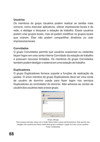 Usuários
 Os membros do grupo Usuários podem realizar as tarefas mais
 comuns, como executar aplicativos, utilizar impressoras locais e da
 rede, e desligar e bloquear a estação de trabalho. Esses usuários
 podem criar grupos locais, mas só podem modificar os grupos locais
 que criaram. Eles não podem compartilhar diretórios ou criar
 impressoras locais.

 Convidados
 O grupo Convidados permite que usuários ocasionais ou visitantes
 façam logon em uma conta interna Convidado da estação de trabalho
 e possuam recursos limitados. Os membros do grupo Convidados
 também podem desligar o sistema em uma estação de trabalho.

 Duplicadores
 O grupo Duplicadores fornece suporte a funções de replicação de
 pastas. O único membro do grupo Duplicadores deve ser uma conta
 de usuário de domínio usada para fazer logon nos serviços
 Duplicadores do controlador do domínio. Não adicione as contas de
 usuário dos usuários reais a esse grupo.




                                               Grupo_tela.jpg
     Para acessar esta tela, clique com o botão direito sobre o grupo administradores. Note que há uma
      listagem dos usuários que fazem parte deste grupo e também a opção de incluir novos usuários.
                                             Fonte: Conteudista



88
 