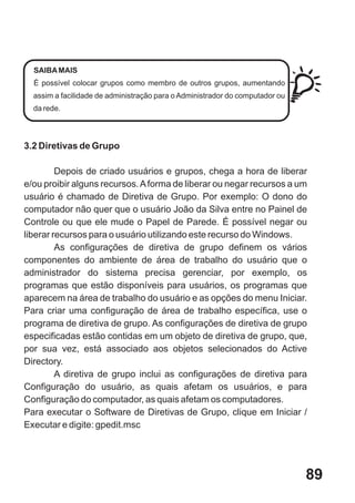 SAIBA MAIS
  É possível colocar grupos como membro de outros grupos, aumentando
  assim a facilidade de administração para o Administrador do computador ou
  da rede.




3.2 Diretivas de Grupo

         Depois de criado usuários e grupos, chega a hora de liberar
e/ou proibir alguns recursos. A forma de liberar ou negar recursos a um
usuário é chamado de Diretiva de Grupo. Por exemplo: O dono do
computador não quer que o usuário João da Silva entre no Painel de
Controle ou que ele mude o Papel de Parede. É possível negar ou
liberar recursos para o usuário utilizando este recurso do Windows.
         As configurações de diretiva de grupo definem os vários
componentes do ambiente de área de trabalho do usuário que o
administrador do sistema precisa gerenciar, por exemplo, os
programas que estão disponíveis para usuários, os programas que
aparecem na área de trabalho do usuário e as opções do menu Iniciar.
Para criar uma configuração de área de trabalho específica, use o
programa de diretiva de grupo. As configurações de diretiva de grupo
especificadas estão contidas em um objeto de diretiva de grupo, que,
por sua vez, está associado aos objetos selecionados do Active
Directory.
         A diretiva de grupo inclui as configurações de diretiva para
Configuração do usuário, as quais afetam os usuários, e para
Configuração do computador, as quais afetam os computadores.
Para executar o Software de Diretivas de Grupo, clique em Iniciar /
Executar e digite: gpedit.msc




                                                                              89
 