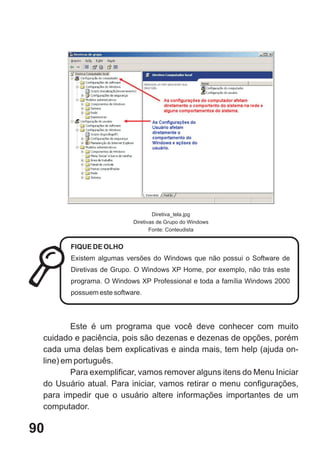 Diretiva_tela.jpg
                           Diretivas de Grupo do Windows
                                  Fonte: Conteudista


        FIQUE DE OLHO
        Existem algumas versões do Windows que não possui o Software de
        Diretivas de Grupo. O Windows XP Home, por exemplo, não trás este
        programa. O Windows XP Professional e toda a família Windows 2000
        possuem este software.




         Este é um programa que você deve conhecer com muito
 cuidado e paciência, pois são dezenas e dezenas de opções, porém
 cada uma delas bem explicativas e ainda mais, tem help (ajuda on-
 line) em português.
         Para exemplificar, vamos remover alguns itens do Menu Iniciar
 do Usuário atual. Para iniciar, vamos retirar o menu configurações,
 para impedir que o usuário altere informações importantes de um
 computador.

90
 