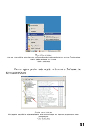 Menu_iniciar_antes.jpg
Note que o menu iniciar antes da nossa configuração está completo inclusive com a opção Configurações
                                 que dá acesso ao Painel de Controle.
                                          Fonte: Conteudista




        Vamos agora proibir esta opção utilizando o Software de
Diretivas de Grupo




                                        Diretiva_menu_iniciar.jpg
 Abra a pasta “Menu Iniciar e barra de tarefas” e dê um duplo clique em “Remover programas no menu
                                             Configurações”
                                           Fonte: Conteudista



                                                                                                        91
 