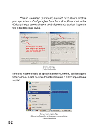Veja na tela abaixo (a primeira) que você deve ativar a diretiva
 para que o Menu Configurações Seja Removido. Caso você tenha
 dúvida para que serve a diretiva, você clique na aba explicar (segunda
 tela a direita) e leia a ajuda.




                                   Diretiva_ativar.jpg
                                   Fonte: Conteudista


 Note que mesmo depois de aplicada a diretiva, o menu configurações
 ficou no menu iniciar, porém o Painel de Controle e o item Impressoras
 sumiu!




                               Menu_iniciar_depois_1.jpg
                   O Menu Configurações ainda aparece no menu Iniciar.
                                   Fonte: Conteudista


92
 