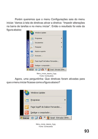 Porém queremos que o menu Configurações saia do menu
iniciar. Vamos à tela de diretivas ativar a diretiva: “Impedir alterações
na barra de tarefas e no menu iniciar”. Então o resultado foi este da
figura abaixo:




                            Menu_iniciar_depois_2.jpg
                               Fonte: Conteudista
       Agora, uma perguntinha: Que diretivas foram ativadas para
que o menu iniciar ficasse como a figura abaixo?




                           Menu_iniciar_depois_3.jpg
                              Fonte: Conteudista


                                                                        93
 