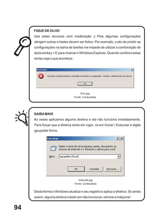 FIQUE DE OLHO
     Use estes recursos com moderação ;) Pois algumas configurações
     atingem outras e testes devem ser feitos. Por exemplo, o ato de proibir as
     configurações na barra de tarefas me impede de utilizar a combinação de
     tecla winkey + E para chamar o Windows Explorer. Quando combino estas
     teclas veja o que acontece:




                                        Erro.jpg
                                   Fonte: Conteudista




     SAIBA MAIS
     As vezes aplicamos alguma diretiva e ela não funciona imediatamente.
     Para forçar que a diretiva entre em vigor, vá em Iniciar / Executar e digite
     gpupdate /force.




                                      executar.jpg
                                   Fonte: Conteudista


     Desta forma o Windows atualiza o seu registro e aplica a diretiva. Se ainda
     assim, alguma diretiva insistir em não funcionar, reinicie a máquina!


94
 