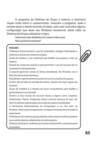 O programa de Diretivas de Grupo é extenso e dominá-lo
requer muito treino e conhecimento. Vasculhe o programa, teste e
sempre deixe-o aberto durante os testes, pois caso você ative alguma
configuração que deixe seu Windows inacessível, basta voltar ao
Diretivas de Grupo e desativar a regra.
        Veremos mais detalhes em nossa vídeo aula.
        Até a próxima semana!

  RESUMO
  A Maneira de personalizar o uso do computador, proteger informações e
  sistemas é através de contas de usuários.
  Conta de Usuário é uma credencial que habilita uma pessoa a usar um
  sistema.
  Através de contas de usuários é possível limitar o uso de recursos de um
  computador individualmente.
  É possível gerenciar contas de forma centralizada. No Windows, isto é
  feito através do Active Directory.
  Para facilitar o gerenciamento é possível reunir os usuários em grupos.
  As ACL são as listas de controle de acesso, maneira de impor regras aos
  usuários.
  Grupo de Trabalho é a maneira de reunir computadores para facilitar o
  gerenciamento e uso da rede.
  Domíno é uma reunião de recursos físicos e lógicos como: Usuários,
  Impressoras, Pastas, Programas outros e demais recursos de rede. Um
  domínio oferece autenticação e as contas de usuário centralizadas.
  A Ferramenta Gerenciamento do Computador é um “faz tudo” do
  Windows. Nela é possível gerenciar e configurar diversos itens do sistema
  operacional.
  O Windows trás diversos grupos padrões onde é possível atribuir poderes
  aos usuários apenas cadastrando-os nestes grupos.
  Diretivas de Grupo é o software que é possível fazer ACLs individuais para
  os usuários.


                                                                               95
 