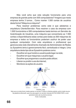 Mas você acha que esta solução funcionaria para uma
 empresa de grande porte com 500 computadores? Imagine que nesta
 empresa tenha 3 turnos... Como manter 1.500 contas de usuários
 desta forma? Máquina a máquina?
         Para resolver problemas como este é que adotamos a
 arquitetura Cliente/Servidor. Para resolver o caso da empresa com
 1.500 funcionários e 500 computadores basta termos um Servidor de
 Autenticação de Usuários, uma máquina que concentraria as 1.500
 contas e disponibilizaria estas contas para todas as 500 máquinas da
 empresa e todos os funcionários poderiam usufruir de poder usar
 qualquer computador. Com esta arquitetura o profissional que
 gerencia esta rede (Geralmente chamado de Administrador de Redes
 ou Sysadmin) teria o gerenciamento fácil, centralizado e íntegro. Uma
 arquitetura deste tipo dá ao Sysadmin poderes como:
 -       Escolher em que horário o usuário pode logar na rede;
 -       Escolher em que máquinas o usuário logar;
 -       Escolher que programas o usuário pode utilizar;
 -       Liberar ou proibir o uso da internet;
 -       Monitorar as ações do usuário.




                                                Usuários_3.jpg
     Note que as contas foram criadas apenas no servidor. E todos os clientes poderão usufruir deste recurso.
       Na plataforma Microsoft, quem faz este papel é um servidor chamado ACTIVE DIRECTORY e você
                                    aprenderá sobre ele na próxima semana.
                                              Fonte: Conteudista



66
 