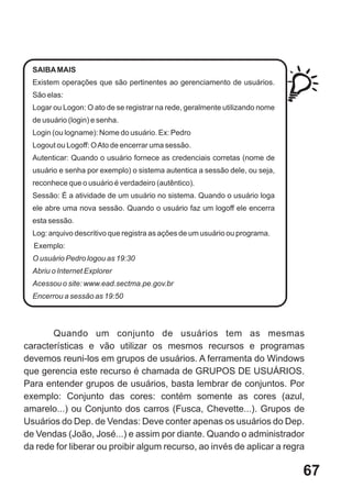 SAIBA MAIS
  Existem operações que são pertinentes ao gerenciamento de usuários.
  São elas:
  Logar ou Logon: O ato de se registrar na rede, geralmente utilizando nome
  de usuário (login) e senha.
  Login (ou logname): Nome do usuário. Ex: Pedro
  Logout ou Logoff: O Ato de encerrar uma sessão.
  Autenticar: Quando o usuário fornece as credenciais corretas (nome de
  usuário e senha por exemplo) o sistema autentica a sessão dele, ou seja,
  reconhece que o usuário é verdadeiro (autêntico).
  Sessão: É a atividade de um usuário no sistema. Quando o usuário loga
  ele abre uma nova sessão. Quando o usuário faz um logoff ele encerra
  esta sessão.
  Log: arquivo descritivo que registra as ações de um usuário ou programa.
  Exemplo:
  O usuário Pedro logou as 19:30
  Abriu o Internet Explorer
  Acessou o site: www.ead.sectma.pe.gov.br
  Encerrou a sessão as 19:50




       Quando um conjunto de usuários tem as mesmas
características e vão utilizar os mesmos recursos e programas
devemos reuni-los em grupos de usuários. A ferramenta do Windows
que gerencia este recurso é chamada de GRUPOS DE USUÁRIOS.
Para entender grupos de usuários, basta lembrar de conjuntos. Por
exemplo: Conjunto das cores: contém somente as cores (azul,
amarelo...) ou Conjunto dos carros (Fusca, Chevette...). Grupos de
Usuários do Dep. de Vendas: Deve conter apenas os usuários do Dep.
de Vendas (João, José...) e assim por diante. Quando o administrador
da rede for liberar ou proibir algum recurso, ao invés de aplicar a regra

                                                                              67
 