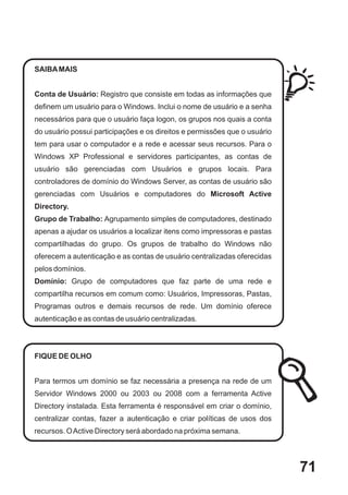 SAIBA MAIS


Conta de Usuário: Registro que consiste em todas as informações que
definem um usuário para o Windows. Inclui o nome de usuário e a senha
necessários para que o usuário faça logon, os grupos nos quais a conta
do usuário possui participações e os direitos e permissões que o usuário
tem para usar o computador e a rede e acessar seus recursos. Para o
Windows XP Professional e servidores participantes, as contas de
usuário são gerenciadas com Usuários e grupos locais. Para
controladores de domínio do Windows Server, as contas de usuário são
gerenciadas com Usuários e computadores do Microsoft Active
Directory.
Grupo de Trabalho: Agrupamento simples de computadores, destinado
apenas a ajudar os usuários a localizar itens como impressoras e pastas
compartilhadas do grupo. Os grupos de trabalho do Windows não
oferecem a autenticação e as contas de usuário centralizadas oferecidas
pelos domínios.
Domínio: Grupo de computadores que faz parte de uma rede e
compartilha recursos em comum como: Usuários, Impressoras, Pastas,
Programas outros e demais recursos de rede. Um domínio oferece
autenticação e as contas de usuário centralizadas.




FIQUE DE OLHO


Para termos um domínio se faz necessária a presença na rede de um
Servidor Windows 2000 ou 2003 ou 2008 com a ferramenta Active
Directory instalada. Esta ferramenta é responsável em criar o domínio,
centralizar contas, fazer a autenticação e criar políticas de usos dos
recursos. O Active Directory será abordado na próxima semana.




                                                                           71
 