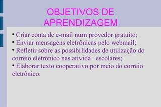 OBJETIVOS DE APRENDIZAGEM Criar conta de e-mail num provedor gratuito; Enviar mensagens eletrônicas pelo webmail; Refletir sobre as possibilidades de utilização do correio eletrônico nas ativida  escolares; Elaborar texto cooperativo por meio do correio eletrônico. 
