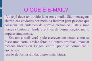 O QUE É E-MAIL? Você já deve ter ouvido falar em e-mails. São mensagens eletrônicas enviadas por meio da internet para pessoas que possuem um endereço de correio eletrônico. Esta é uma maneira bastante rápida e prática de comunicação, muito popular atualmente. Em um e-mail você pode escrever um texto, como se fosse uma carta, enviar fotos ou outros arquivos, mandar recados breves ou longos, enﬁm, pode se comunicar e enviar seu recado de forma rápida, quase instantânea. 