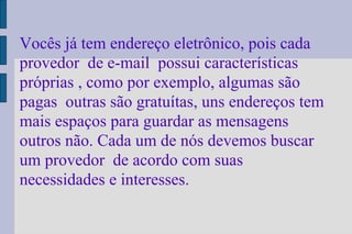 Vocês já tem endereço eletrônico, pois cada provedor  de e-mail  possui características  próprias , como por exemplo, algumas são pagas  outras são gratuítas, uns endereços tem mais espaços para guardar as mensagens outros não. Cada um de nós devemos buscar  um provedor  de acordo com suas necessidades e interesses. 