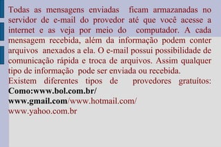 Todas as mensagens enviadas  ficam armazanadas no servidor de e-mail do provedor até que você acesse a internet e as veja por meio do  computador. A cada mensagem recebida, além da informação podem conter arquivos  anexados a ela. O e-mail possui possibilidade de comunicação rápida e troca de arquivos. Assim qualquer tipo de informação  pode ser enviada ou recebida. Existem diferentes tipos de  provedores gratuítos:  Como:www.bol.com.br/ www.gmail.com /www.hotmail.com/ www.yahoo.com.br 