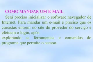 COMO MANDAR UM E-MAIL Será preciso inicializar o software navegador de Internet. Para mandar um e-mail é preciso que os cursistas entrem no site do provedor do serviço e efetuem o login, após  explorando as ferramentas e comandos do programa que permite o acesso. 