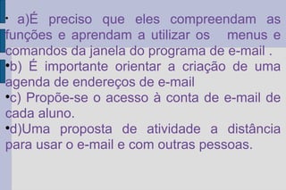 a)É preciso que eles compreendam as funções e aprendam a utilizar os  menus e comandos da janela do programa de e-mail . b) É importante orientar a criação de uma agenda de endereços de e-mail  c) Propõe-se o acesso à conta de e-mail de cada aluno.  d)Uma proposta de atividade a distância para usar o e-mail e com outras pessoas. 