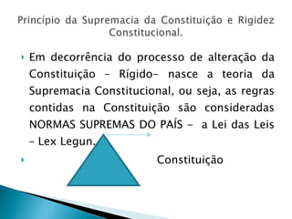 Em decorrência do processo de alteração da Constituição – Rígido- nasce a teoria da Supremacia Constitucional, ou seja, as regras contidas na Constituição são consideradas NORMAS SUPREMAS DO PAÍS -  a Lei das Leis – Lex Legun. Constituição 