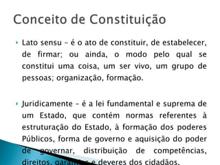 Lato sensu – é o ato de constituir, de estabelecer, de firmar; ou ainda, o modo pelo qual se constitui uma coisa, um ser vivo, um grupo de pessoas; organização, formação. Juridicamente – é a lei fundamental e suprema de um Estado, que contém normas referentes à estruturação do Estado, à formação dos poderes Públicos, forma de governo e aquisição do poder de governar, distribuição de competências, direitos, garantias e deveres dos cidadãos. 