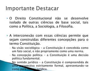 O Direito Constitucional não se desenvolve isolado de outras ciências de base social, tais como a Política, a Sociologia, a Filosofia. A interconexão com essas ciências permite que sejam construídas diferentes concepções para o termo Constituição. Na visão sociológica – a Constituição é concebida como um fato social, e não propriamente como uma norma. Na concepção política – a Constituição é uma decisão política fundamental. No sentido jurídico – a Constituição é compreendida de uma perspectiva estritamente formal, apresentando-se como pura norma jurídica. 