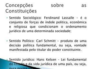 Sentido Sociológico: Ferdinand Lassalle – é o conjunto de forças de índole política, econômica e religiosa que condicionam o ordenamento jurídico de uma determinada sociedade; Sentido Político: Carl Schmitt – produto de uma decisão política fundamental, ou seja, vontade manifestada pelo titular do poder constituinte. Sentido juridico: Hans Kelsen – Lei fundamental do Estado e da vida jurídica de uma país, ou seja, pura norma jurídica.  
