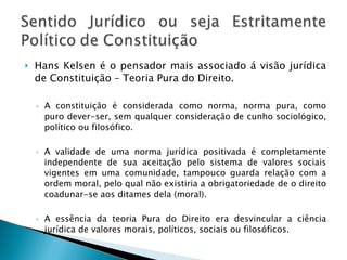 Hans Kelsen é o pensador mais associado á visão jurídica de Constituição – Teoria Pura do Direito. A constituição é considerada como norma, norma pura, como puro dever-ser, sem qualquer consideração de cunho sociológico, político ou filosófico.  A validade de uma norma jurídica positivada é completamente independente de sua aceitação pelo sistema de valores sociais vigentes em uma comunidade, tampouco guarda relação com a ordem moral, pelo qual não existiria a obrigatoriedade de o direito coadunar-se aos ditames dela (moral). A essência da teoria Pura do Direito era desvincular a ciência jurídica de valores morais, políticos, sociais ou filosóficos. 