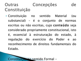 Constituição no sentido Material (ou substancial) – é o conjunto de normas escritas ou não escritas, cujo  conteúdo  seja considerado propriamente constitucional, isto é, essencial à estruturação do estado, à regulação do exercício do Poder e ao reconhecimento de direitos fundamentais do Estado. Constituição no sentido Formal -  