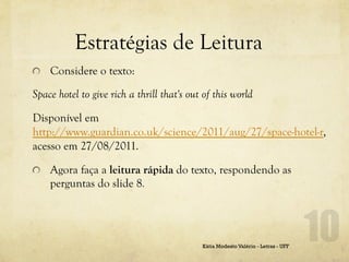Estratégias de Leitura
!   Considere o texto:

Space hotel to give rich a thrill that's out of this world

Disponível em
http://www.guardian.co.uk/science/2011/aug/27/space-hotel-r,
acesso em 27/08/2011.

!   Agora faça a leitura rápida do texto, respondendo as
    perguntas do slide 8.




                                            Kátia Modesto Valério - Letras - UFF
 
