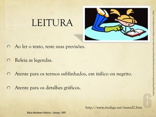 http://www.dynamicmindsph.com/improving-reading-skills-why-is-my-son-having-reading-difficulties
              LEITURA

!   Ao ler o texto, teste suas previsões.

!   Releia as legendas.

!   Atente para os termos sublinhados, em itálico ou negrito.

!   Atente para os detalhes gráficos.


                                                 http://www.studygs.net/texred2.htm
          Kátia Modesto Valério - Letras - UFF
 