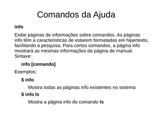 Comandos da Ajuda
info
Exibe páginas de informações sobre comandos. As páginas
info têm a caracteristicas de estarem formatadas em hipertexto,
facilitando a pesquisa. Para certos comandos, a página info
mostrará as mesmas informações da página de manual.
Sintaxe:
info [comando]
Exemplos:
$ info
Mostra todas as páginas info existentes no sistema
$ info ls
Mostra a página info do comando ls
 