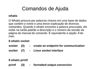 Comandos de Ajuda
whatis
O Whatis procura por palavras chaves em uma base de dados
que contém o nome e uma breve explicação de diversos
comandos. Quando o whatis encontra a palavra procurada, ele
exibe na saída padrão a descrição e o número da sessão da
página de manual do comando. É equivalente a opção -f do
man.
$ whatis socket
socket (2) - create an endpoint for communication
socket (7) - Linux socket interface
$ whatis printf
printf (3) - formatted output conversion
 