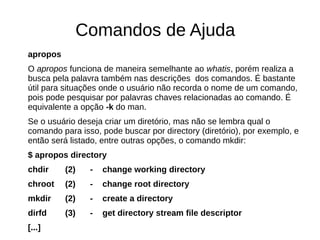 Comandos de Ajuda
apropos
O apropos funciona de maneira semelhante ao whatis, porém realiza a
busca pela palavra também nas descrições dos comandos. É bastante
útil para situações onde o usuário não recorda o nome de um comando,
pois pode pesquisar por palavras chaves relacionadas ao comando. É
equivalente a opção -k do man.
Se o usuário deseja criar um diretório, mas não se lembra qual o
comando para isso, pode buscar por directory (diretório), por exemplo, e
então será listado, entre outras opções, o comando mkdir:
$ apropos directory
chdir (2) - change working directory
chroot (2) - change root directory
mkdir (2) - create a directory
dirfd (3) - get directory stream file descriptor
[...]
 