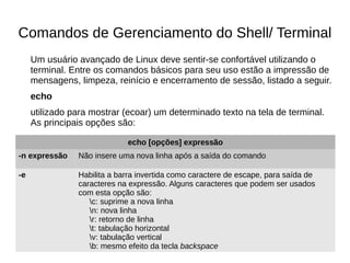 Comandos de Gerenciamento do Shell/ Terminal
Um usuário avançado de Linux deve sentir-se confortável utilizando o
terminal. Entre os comandos básicos para seu uso estão a impressão de
mensagens, limpeza, reinício e encerramento de sessão, listado a seguir.
echo
utilizado para mostrar (ecoar) um determinado texto na tela de terminal.
As principais opções são:
echo [opções] expressão
-n expressão Não insere uma nova linha após a saída do comando
-e Habilita a barra invertida como caractere de escape, para saída de
caracteres na expressão. Alguns caracteres que podem ser usados
com esta opção são:
c: suprime a nova linha
n: nova linha
r: retorno de linha
t: tabulação horizontal
v: tabulação vertical
b: mesmo efeito da tecla backspace
 